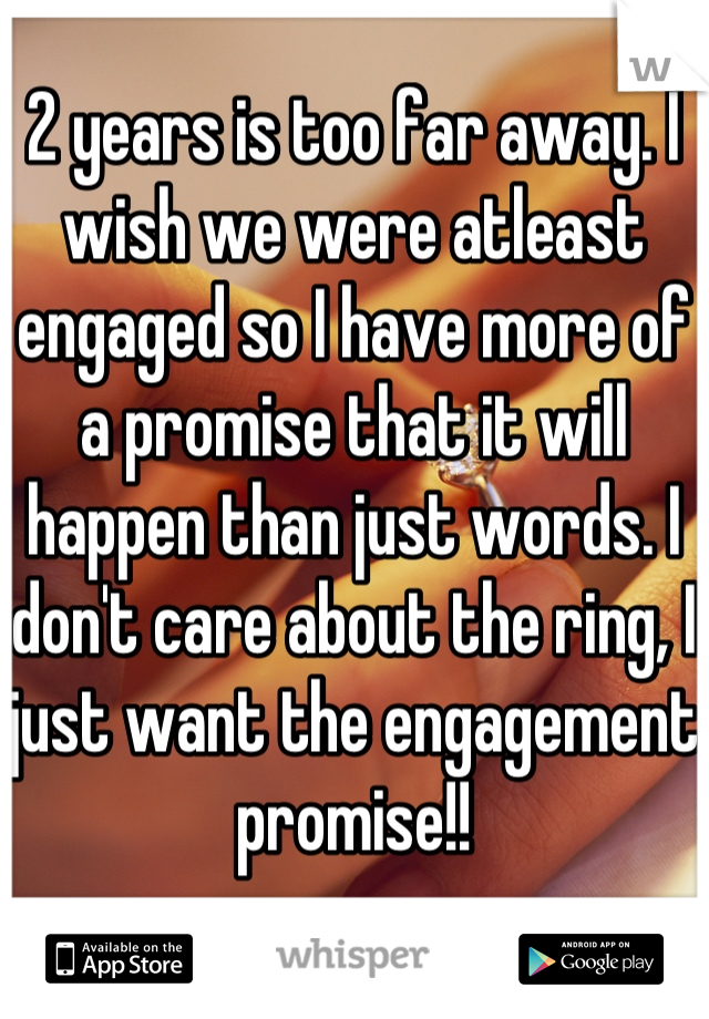 2 years is too far away. I wish we were atleast engaged so I have more of a promise that it will happen than just words. I don't care about the ring, I just want the engagement promise!!