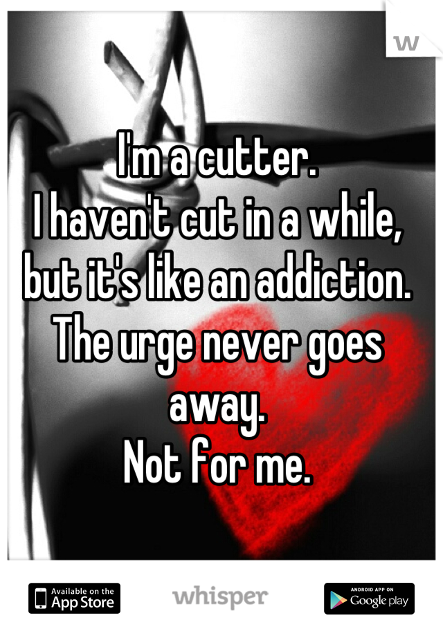 I'm a cutter.
I haven't cut in a while, but it's like an addiction. The urge never goes away.
Not for me.