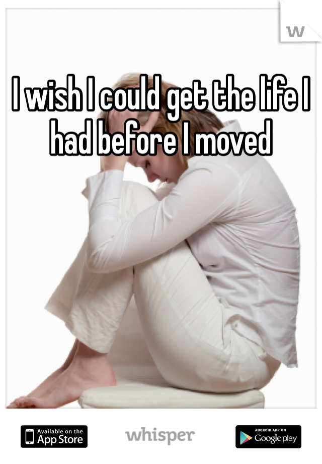 I wish I could get the life I had before I moved 
