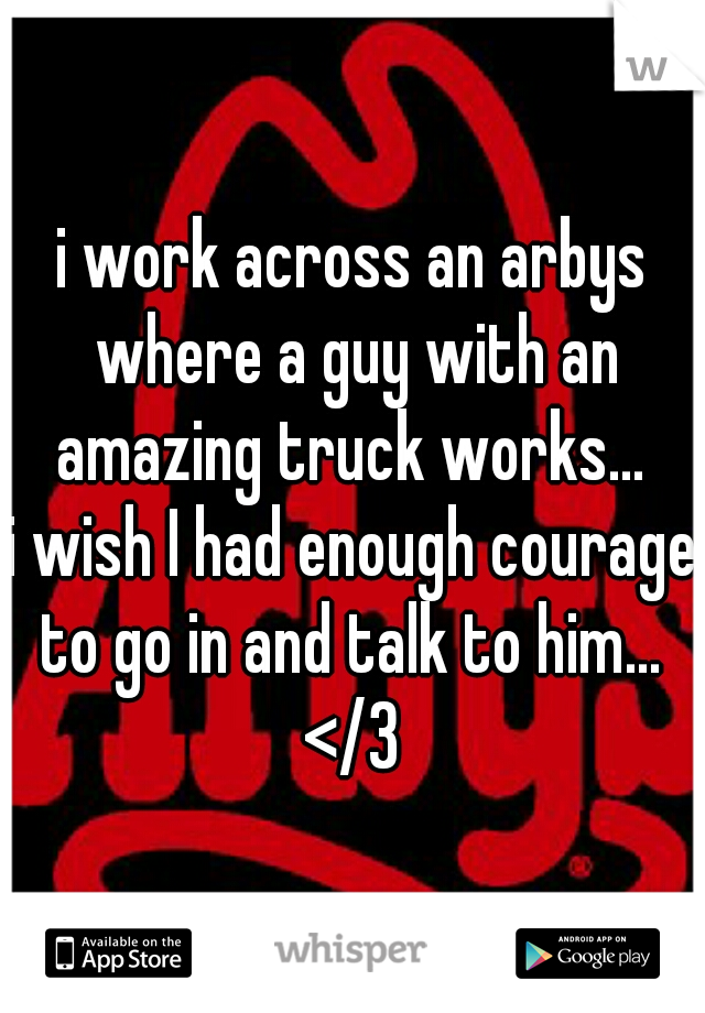 i work across an arbys where a guy with an amazing truck works... 
i wish I had enough courage to go in and talk to him... 
</3
