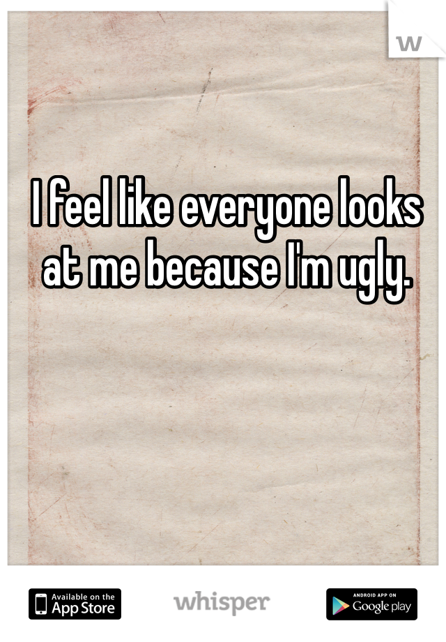 I feel like everyone looks at me because I'm ugly.
