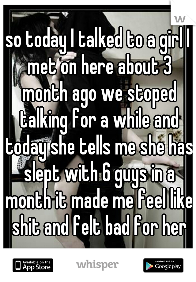so today I talked to a girl I met on here about 3 month ago we stoped talking for a while and today she tells me she has slept with 6 guys in a month it made me feel like shit and felt bad for her