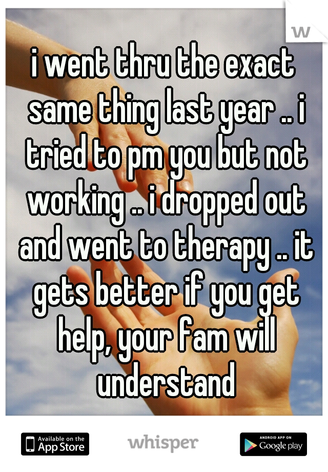 i went thru the exact same thing last year .. i tried to pm you but not working .. i dropped out and went to therapy .. it gets better if you get help, your fam will understand