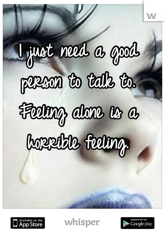 I just need a good person to talk to.
Feeling alone is a horrible feeling.