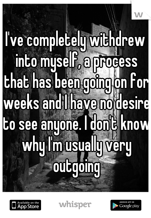 I've completely withdrew into myself, a process that has been going on for weeks and I have no desire to see anyone. I don't know why I'm usually very outgoing