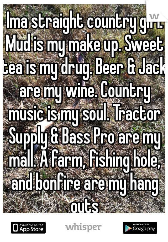 Ima straight country girl. Mud is my make up. Sweet tea is my drug. Beer & Jack are my wine. Country music is my soul. Tractor Supply & Bass Pro are my mall. A farm, fishing hole, and bonfire are my hang outs