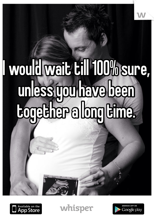 I would wait till 100% sure, unless you have been together a long time.