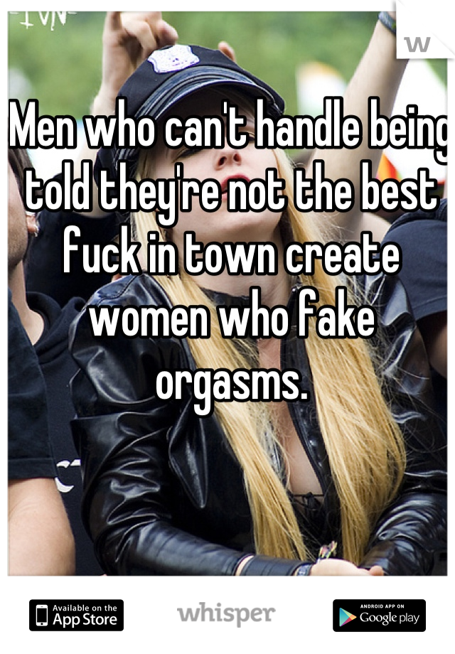 Men who can't handle being told they're not the best fuck in town create women who fake orgasms.