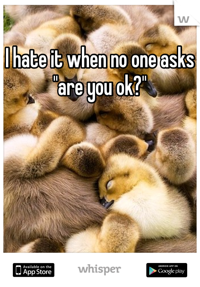 I hate it when no one asks "are you ok?"