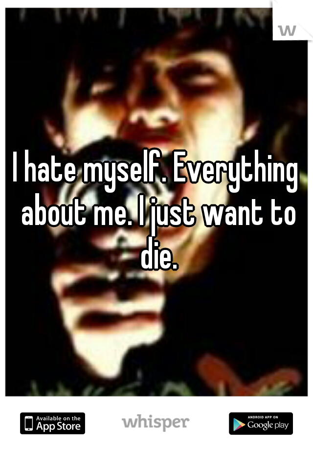 I hate myself. Everything about me. I just want to die.