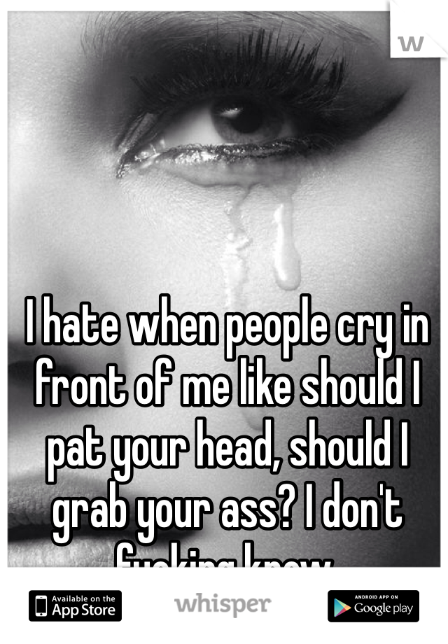 I hate when people cry in front of me like should I pat your head, should I grab your ass? I don't fucking know. 