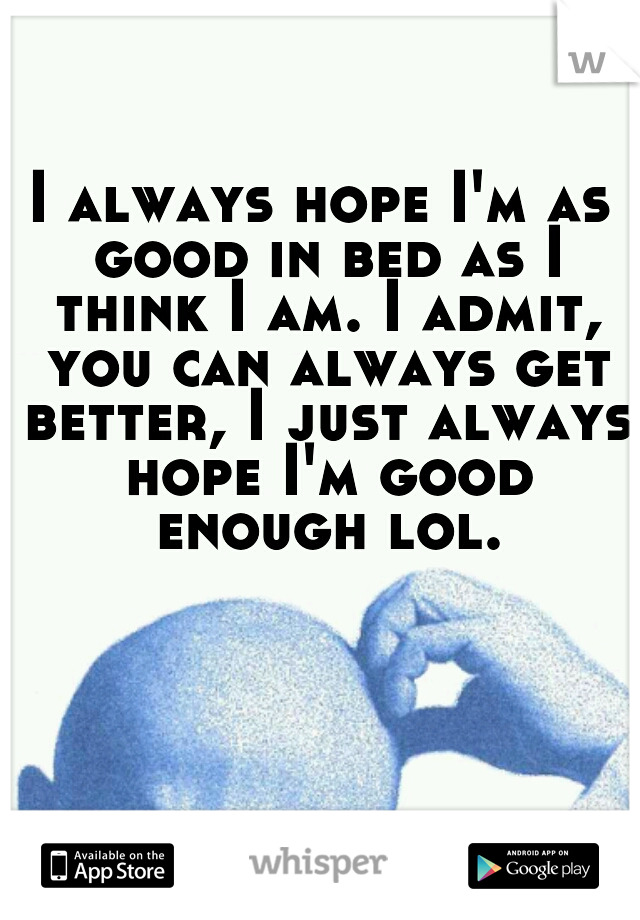 I always hope I'm as good in bed as I think I am. I admit, you can always get better, I just always hope I'm good enough lol.
