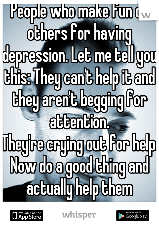 People who make fun of others for having depression. Let me tell you this: They can't help it and they aren't begging for attention. 
They're crying out for help. 
Now do a good thing and actually help them 