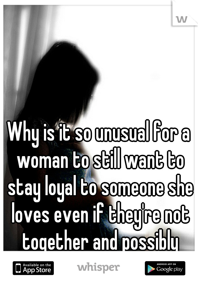 Why is it so unusual for a woman to still want to stay loyal to someone she loves even if they're not together and possibly never will be?