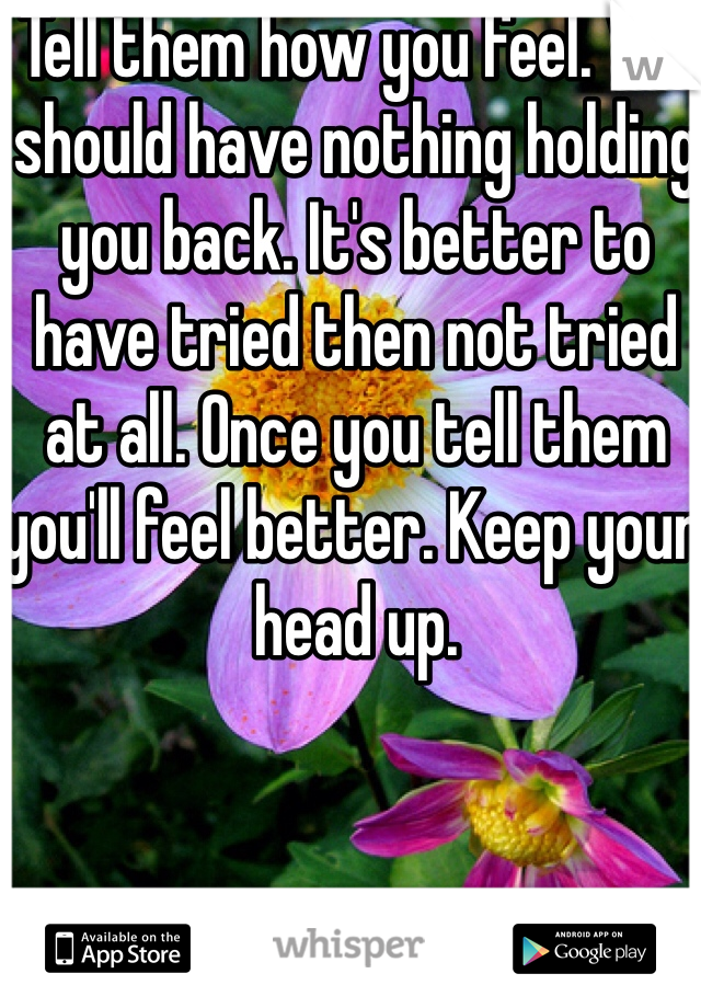 Tell them how you feel. You should have nothing holding you back. It's better to have tried then not tried at all. Once you tell them you'll feel better. Keep your head up. 