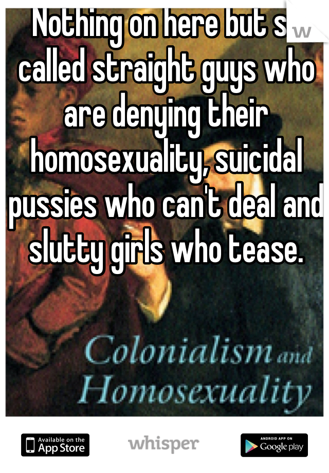 Nothing on here but so called straight guys who are denying their homosexuality, suicidal pussies who can't deal and slutty girls who tease.  