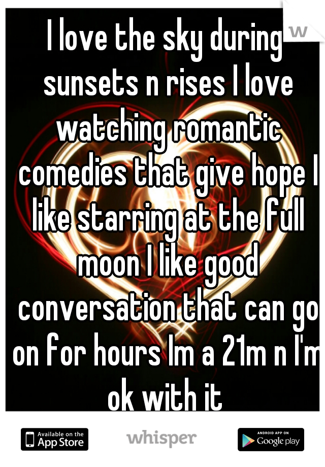 I love the sky during sunsets n rises I love watching romantic comedies that give hope I like starring at the full moon I like good conversation that can go on for hours Im a 21m n I'm ok with it 