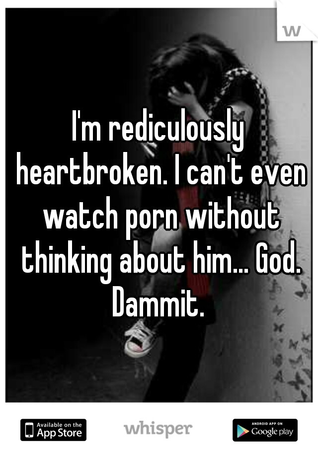 I'm rediculously heartbroken. I can't even watch porn without thinking about him... God. Dammit. 