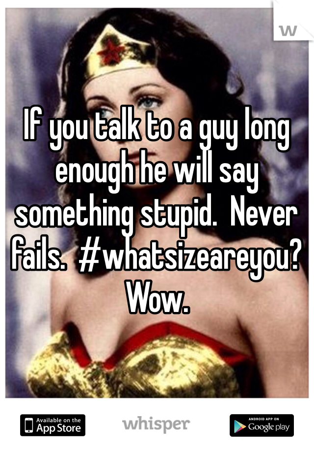 If you talk to a guy long enough he will say something stupid.  Never fails.  #whatsizeareyou?  Wow.