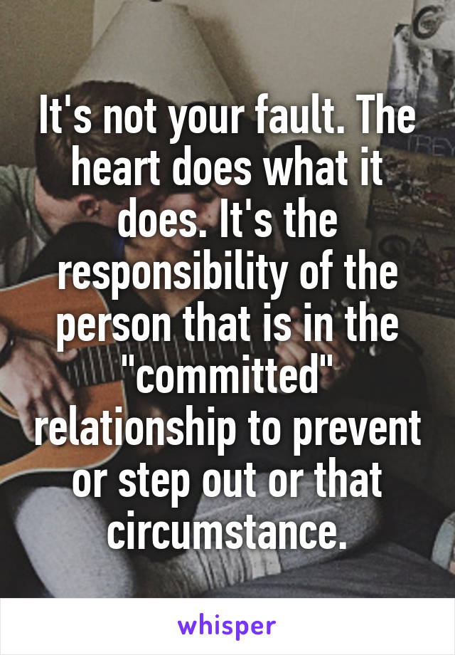 It's not your fault. The heart does what it does. It's the responsibility of the person that is in the "committed" relationship to prevent or step out or that circumstance.