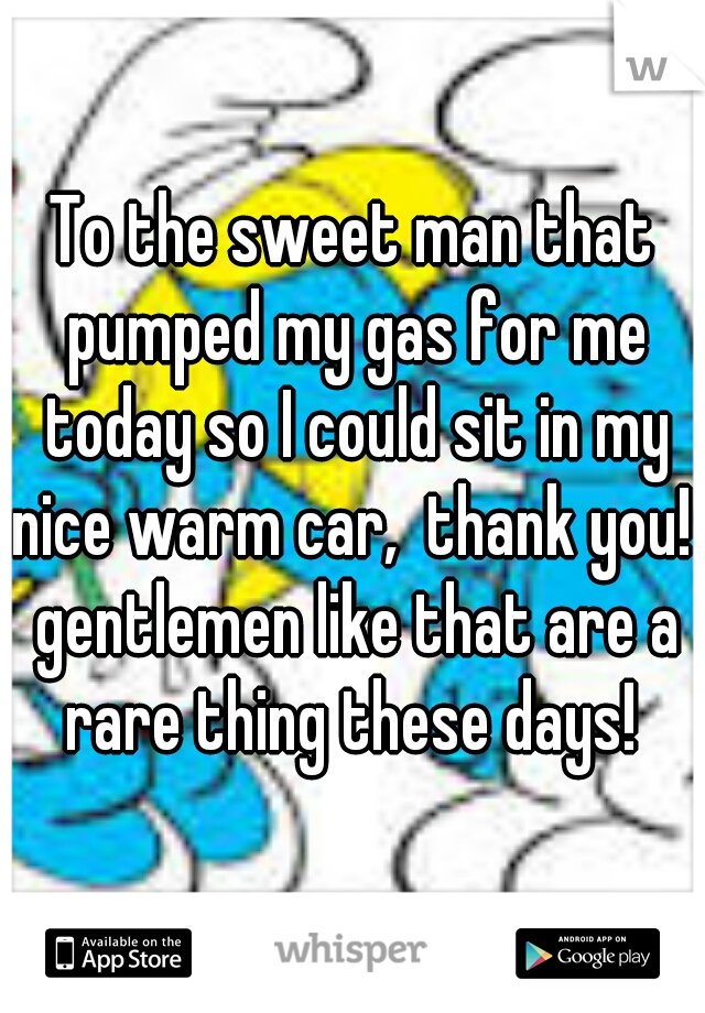 To the sweet man that pumped my gas for me today so I could sit in my nice warm car,  thank you!  gentlemen like that are a rare thing these days! 