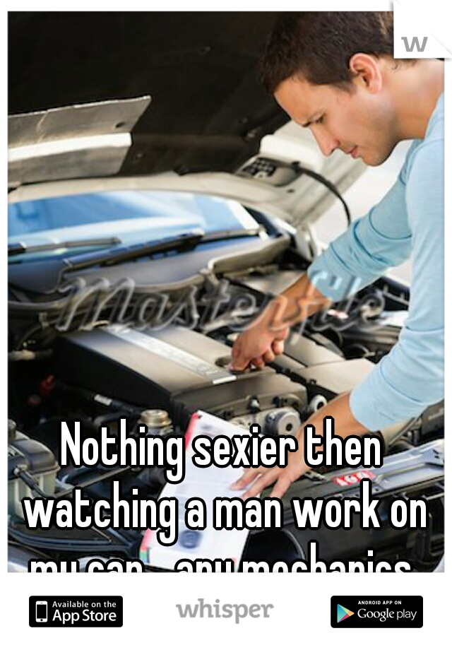 Nothing sexier then watching a man work on my car... any mechanics 
