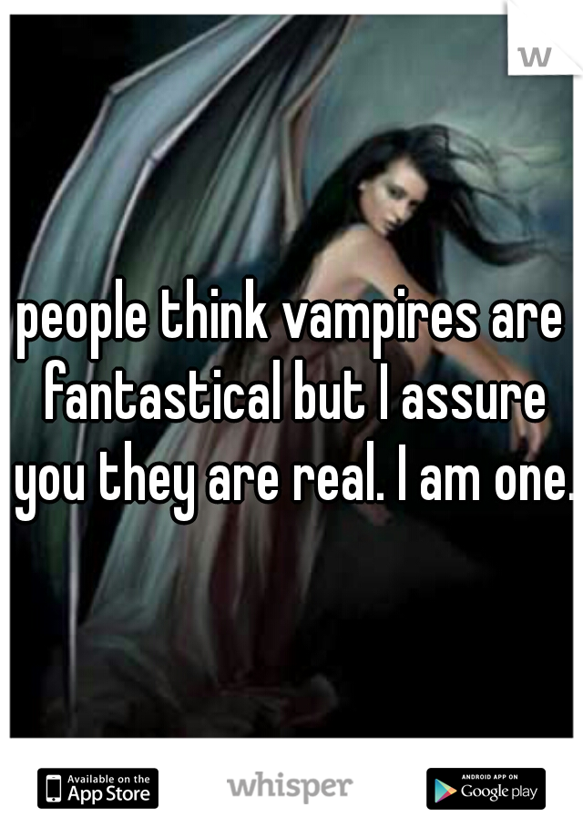 people think vampires are fantastical but I assure you they are real. I am one. 