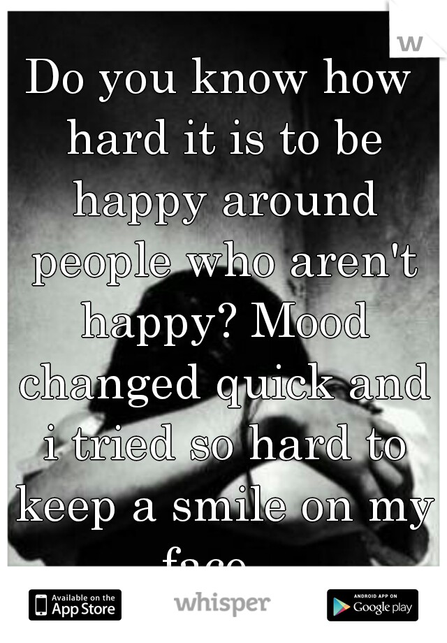 Do you know how hard it is to be happy around people who aren't happy? Mood changed quick and i tried so hard to keep a smile on my face...