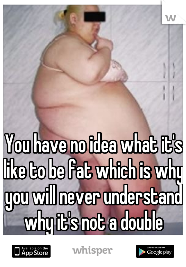 You have no idea what it's like to be fat which is why you will never understand why it's not a double standard.