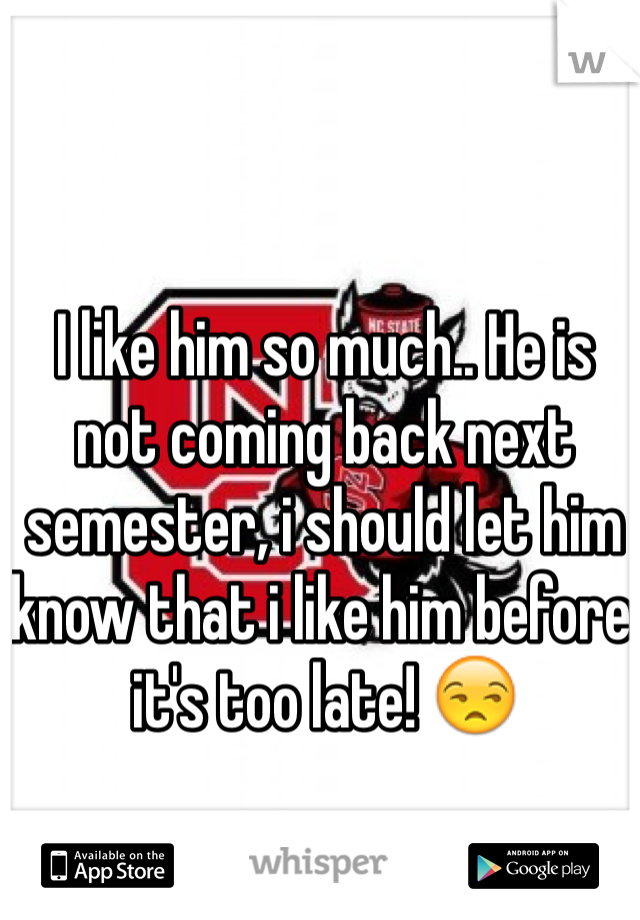 I like him so much.. He is not coming back next semester, i should let him know that i like him before it's too late! 😒