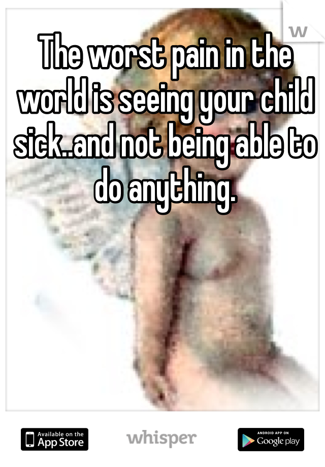 The worst pain in the world is seeing your child sick..and not being able to do anything. 