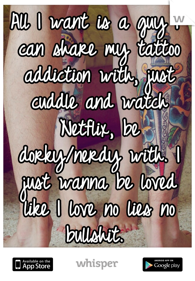 All I want is a guy I can share my tattoo addiction with, just cuddle and watch Netflix, be dorky/nerdy with. I just wanna be loved like I love no lies no bullshit. 