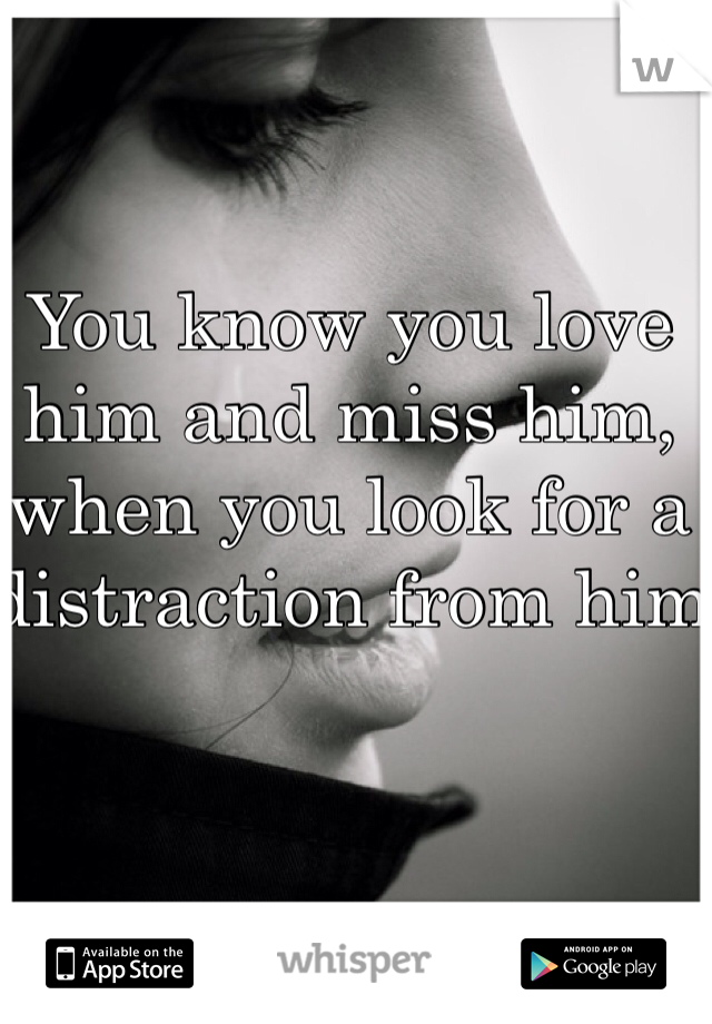 You know you love him and miss him, when you look for a distraction from him