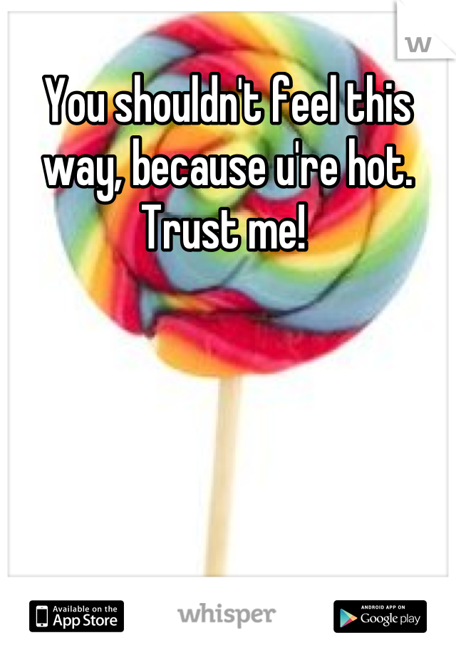 You shouldn't feel this way, because u're hot. Trust me! 