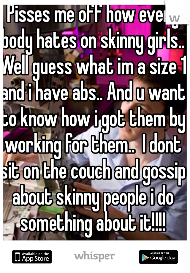 Pisses me off how every body hates on skinny girls.. Well guess what im a size 1 and i have abs.. And u want to know how i got them by working for them..  I dont sit on the couch and gossip about skinny people i do something about it!!!! 