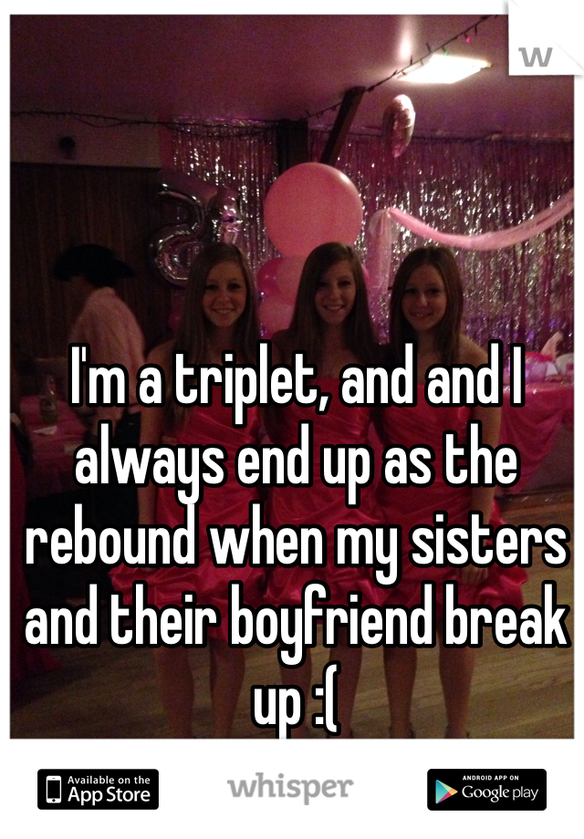 I'm a triplet, and and I always end up as the rebound when my sisters and their boyfriend break up :(
 (I'm in the middle)