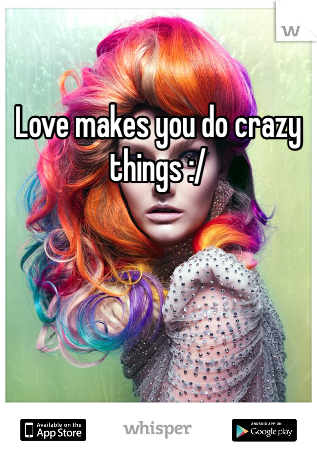 Love makes you do crazy things :/ 