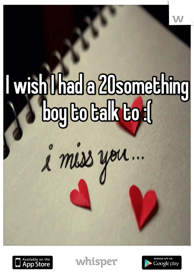 I wish I had a 20something boy to talk to :(