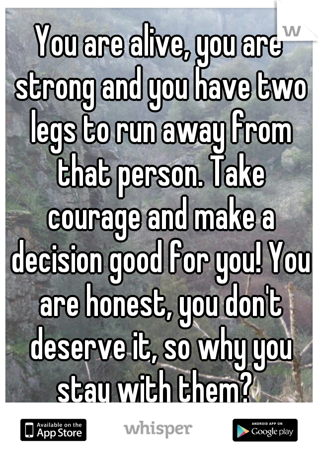 You are alive, you are strong and you have two legs to run away from that person. Take courage and make a decision good for you! You are honest, you don't deserve it, so why you stay with them?  