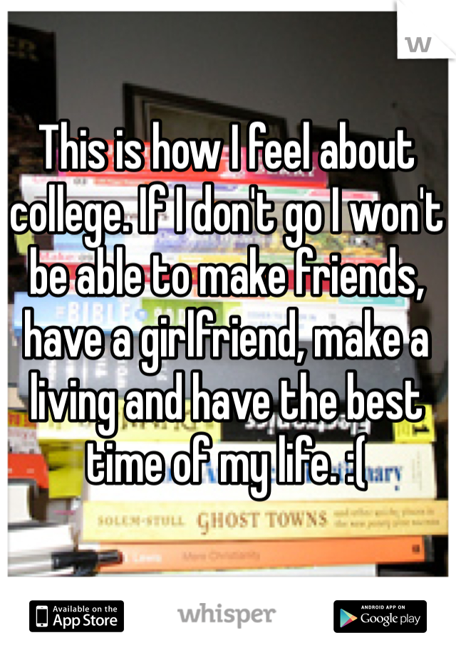 This is how I feel about college. If I don't go I won't be able to make friends, have a girlfriend, make a living and have the best time of my life. :(