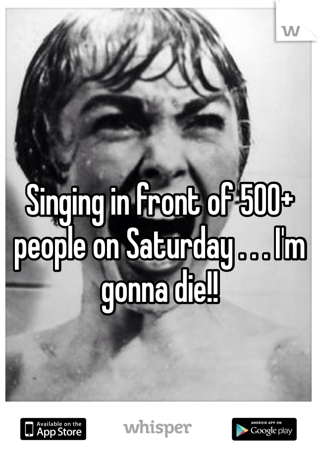 Singing in front of 500+ people on Saturday . . . I'm gonna die!!