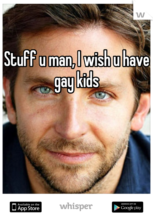 Stuff u man, I wish u have gay kids 