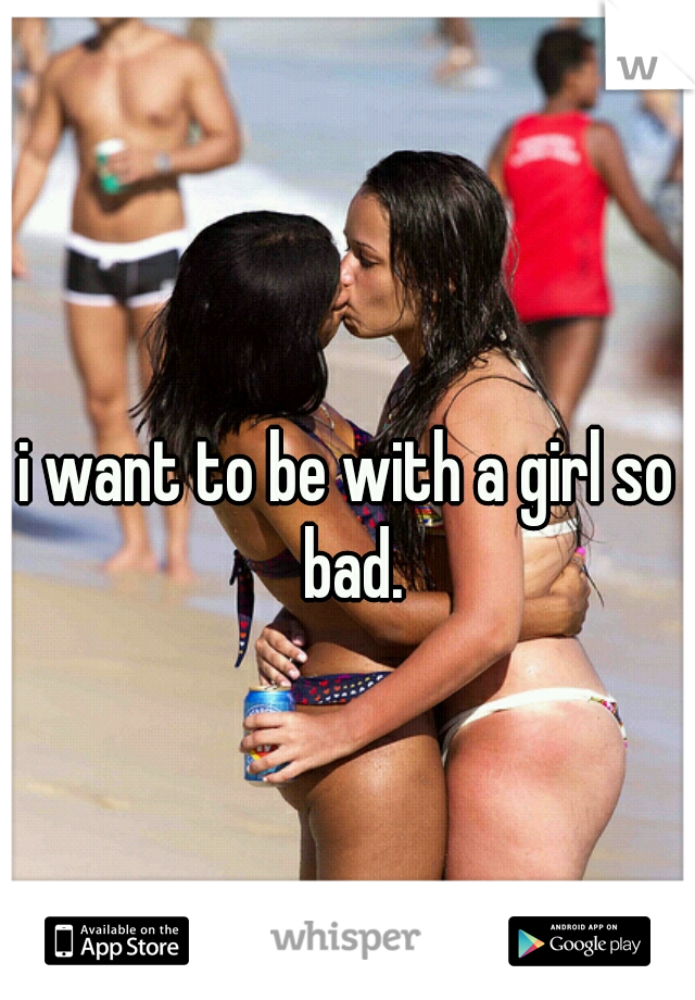 i want to be with a girl so bad.