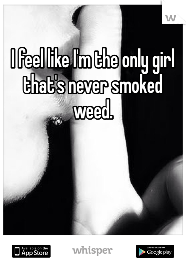 I feel like I'm the only girl that's never smoked weed.