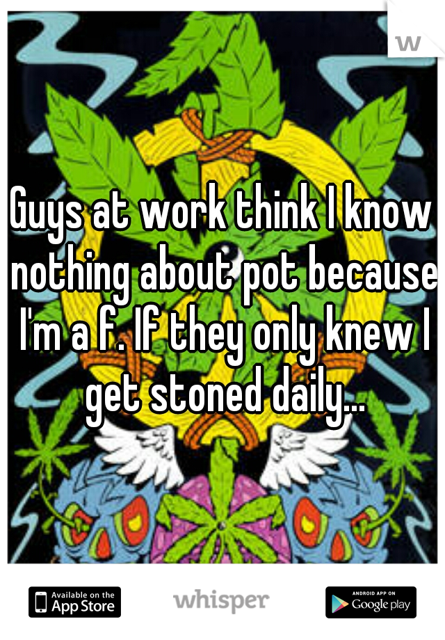 Guys at work think I know nothing about pot because I'm a f. If they only knew I get stoned daily...