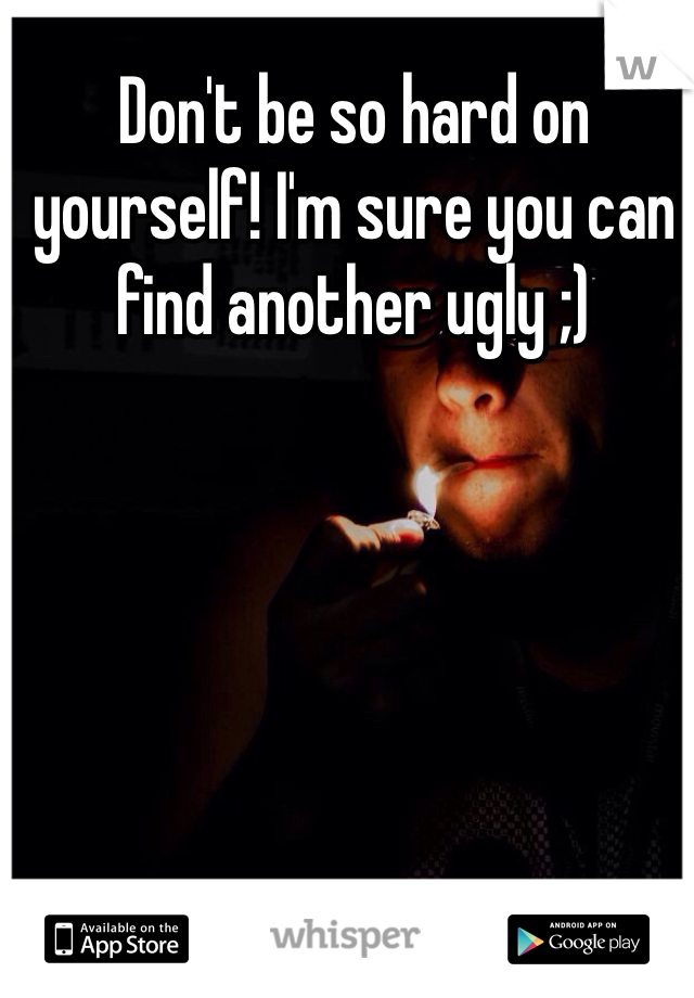 Don't be so hard on yourself! I'm sure you can find another ugly ;) 