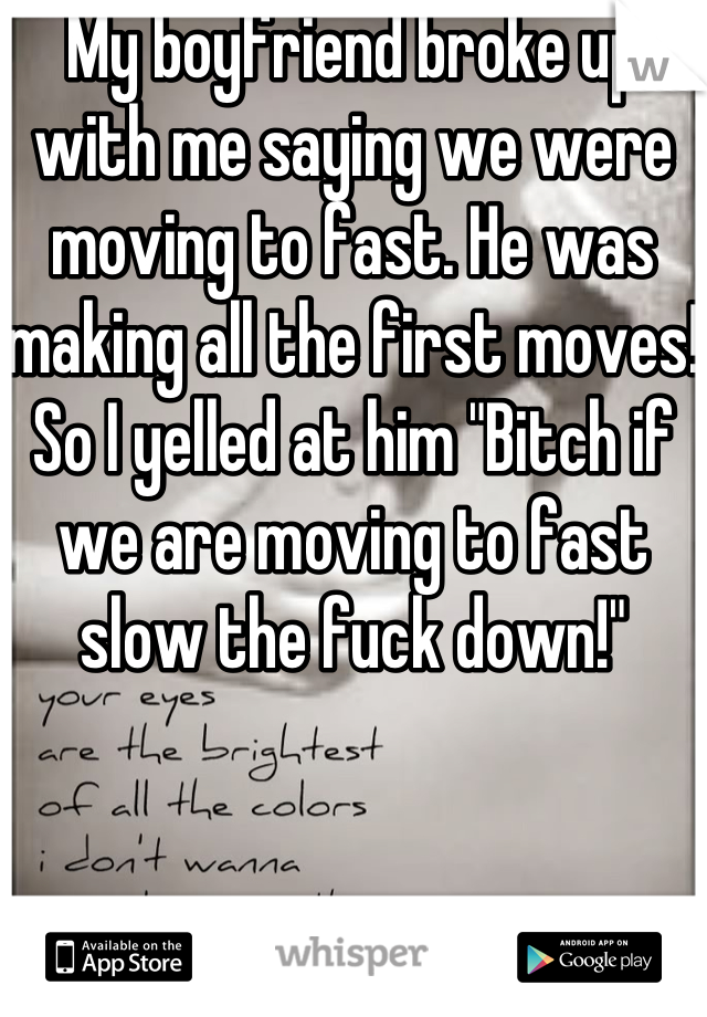 My boyfriend broke up with me saying we were moving to fast. He was making all the first moves! So I yelled at him "Bitch if we are moving to fast slow the fuck down!"