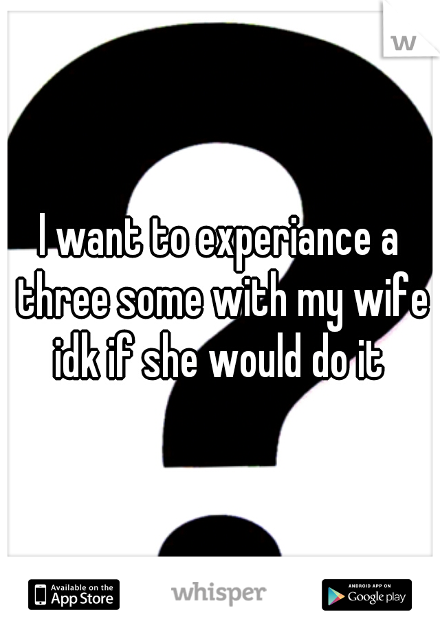 I want to experiance a three some with my wife idk if she would do it 