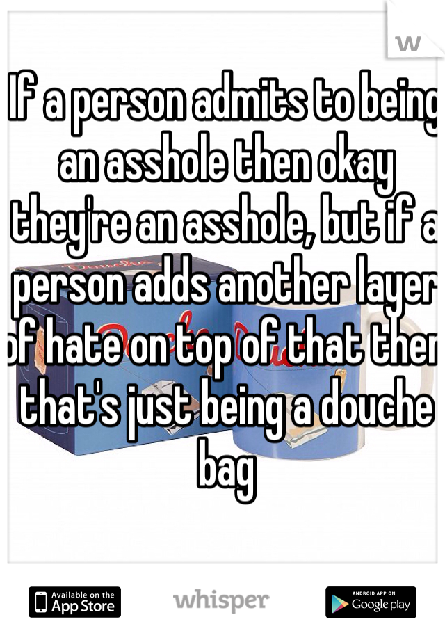 If a person admits to being an asshole then okay they're an asshole, but if a person adds another layer of hate on top of that then that's just being a douche bag 