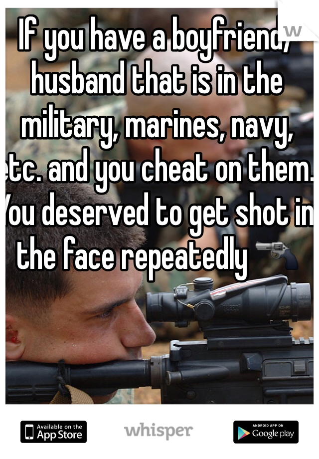 If you have a boyfriend/husband that is in the military, marines, navy, etc. and you cheat on them. You deserved to get shot in the face repeatedly 🔫